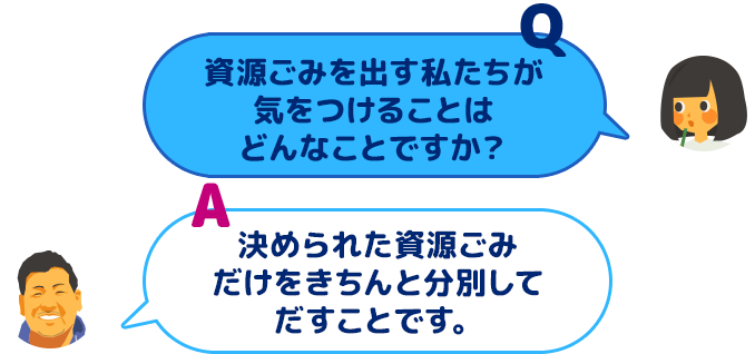 【Q：資源ごみを出す私たちが気をつけることはどんなことですか？】【A：決められた資源ごみだけをきちんと分別してだすことです。】